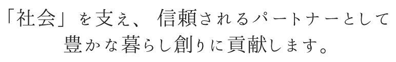 「社会」を支え、信頼されるパートナーとして豊かな暮らし創りに貢献します。
